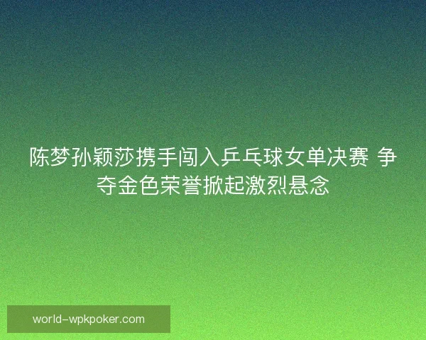陈梦孙颖莎携手闯入乒乓球女单决赛 争夺金色荣誉掀起激烈悬念